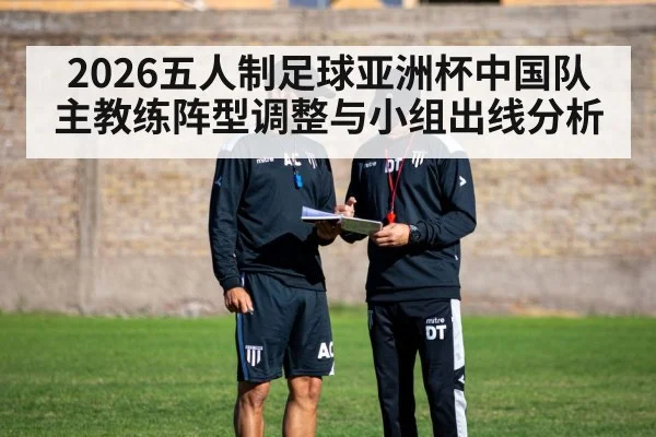 2026五人制足球亚洲杯中国队主教练阵型调整与小组出线分析