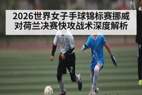 2026世界女子手球锦标赛挪威对荷兰决赛快攻战术深度解析