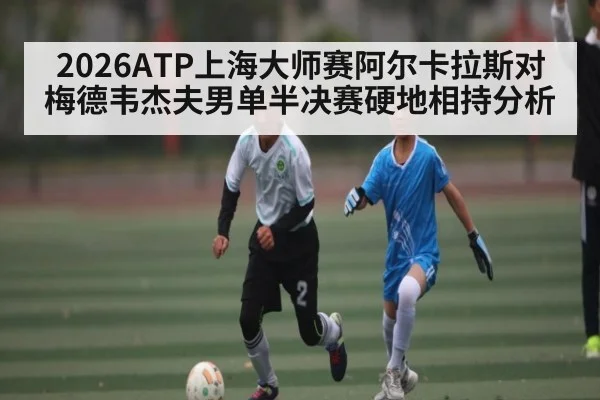 2026ATP上海大师赛阿尔卡拉斯对梅德韦杰夫男单半决赛硬地相持分析